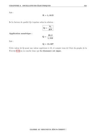 CHAPITRE 9. OSCILLATEURS ÉLECTRIQUES 521
Soit :
R = 1, 18 Ω
5- Le facteur de qualité Q s’exprime selon la relation :
Q =
Nr
∆N
Application numérique :
Q =
20, 2
1, 518
Soit :
Q = 13, 307
Cette valeur de Q ayant une valeur supérieure à 10, et compte tenu de l’état du graphe de la
Figure 9.34 on en conclut donc que la résonance est aigue.
GLOIRE AU SEIGNEUR JÉSUS-CHRIST !
 