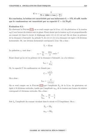 CHAPITRE 9. OSCILLATEURS ÉLECTRIQUES 523
C = −
1
75 × 100π × tan − 2π
5

En conclusion, la bobine est caractérisée par son inductance L = 173, 45 mH, tandis
que le condensateur est caractérisé par sa capacité C = 13, 79 µF.
Evaluation 9.2 :
En observant la Figure 9.25, on se rend compte que la f.é.m. e(t) du générateur et la tension
uR(t) aux bornes du résistor sont en phase. Etant donné que la tension uR(t) est proportionnelle
au courant i(t) dans le circuit, le déphasage entre e(t) et i(t) est nul. On est donc en présence
de la résonance d’intensité. La période Tr de e(t) et i(t) à la résonance est égale à 16 divisions
horizontales. Or, une division horizontale correspond à 2 ms. On a donc :
Tr = 32 ms
La pulsation ωr vaut donc :
ωr =
2π
Tr
=
125π
2
rad.s−1
Etant donné qu’on est en présence de la résonance d’intensité, on a la relation :
Lωr =
1
Cωr
Or, la capacité C du condensateur est donnée par :
C =
ε0`1`2
d
On a donc :
Lωr =
d
ε0`1`2ωr
On se rend compte sur la Figure 9.25 que l’amplitude Em de la f.é.m. du générateur est
égale à 10 divisions verticales, tandis que l’amplitude uRm de la tension aux bornes du résistor
correspond à 8 divisions verticales. On a donc :
Em
uRm
=
10
8
=
5
4
Soit Im l’amplitude du courant circulant dans le circuit et Z l’impédance. On a :
Em = ZIm
uRm = RIm
GLOIRE AU SEIGNEUR JÉSUS-CHRIST !
 