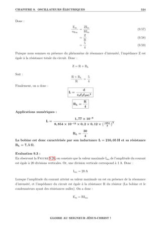 CHAPITRE 9. OSCILLATEURS ÉLECTRIQUES 524
Donc :
Em
uRm
=
ZIm
RIm
(9.57)
=
Z
R
(9.58)
=
5
4
(9.59)
Puisque nous sommes en présence du phénomène de résonance d’intensité, l’impédance Z est
égale à la résistance totale du circuit. Donc :
Z = R + RL
Soit :
R + RL
R
=
5
4
Finalement, on a donc :
L =
d
ε0`2`2ωr
2
RL =
R
4
Applications numériques :
L =
1, 77 × 10−6
8, 854 × 10−12 × 0, 2 × 0, 12 × 125π
2
2
RL =
30
4
La bobine est donc caractérisée par son inductance L = 216, 05 H et sa résistance
RL = 7, 5 Ω.
Evaluation 9.3 :
En observant la Figure 9.26, on constate que la valeur maximale Imr de l’amplitude du courant
est égale à 20 divisions verticales. Or, une division verticale correspond à 1 A. Donc :
Imr = 20 A
Lorsque l’amplitude du courant atteint sa valeur maximale on est en présence de la résonance
d’intensité, et l’impédance du circuit est égale à la résistance R du résistor (La bobine et le
condensateurs ayant des résistances nulles). On a donc :
Em = RImr
GLOIRE AU SEIGNEUR JÉSUS-CHRIST !
 