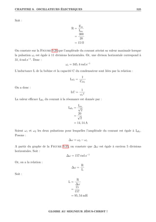 CHAPITRE 9. OSCILLATEURS ÉLECTRIQUES 525
Soit :
R =
Em
Imr
=
300
20
= 15 Ω
On constate sur la Figure 9.26 que l’amplitude du courant atteint sa valeur maximale lorsque
la pulsation ωr est égale à 11 divisions horizontales. Or, une divison horizontale correspond à
31, 4 rad.s−1
. Donc :
ωr = 345, 4 rad.s−1
L’inductance L de la bobine et la capacité C du condensateur sont liées par la relation :
Lωr =
1
Cωr
On a donc :
LC =
1
ωr
2
La valeur efficace Ieffr du courant à la résonance est donnée par :
Ieffr =
Imr
√
2
=
20
√
2
= 14, 14 A
Soient ω1 et ω2 les deux pulsations pour lesquelles l’amplitude du courant est égale à Ieffr.
Posons :
∆ω = ω2 − ω1
A partir du graphe de la Figure 9.35, on constate que ∆ω est égale à environ 5 divisions
horizontales. Soit :
∆ω = 157 rad.s−1
Or, on a la relation :
∆ω =
R
L
Soit :
L =
R
∆ω
=
15
157
= 95, 54 mH
GLOIRE AU SEIGNEUR JÉSUS-CHRIST !
 