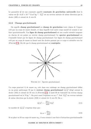 CHAPITRE 2. FORCES ET CHAMPS 43
Le paramètre G est une constante appelée constante de gravitation universelle dont la
valeur est G= 6, 67 × 10−11
N.m2
.kg−2
. −
−
→
uAB est un vecteur unitaire de même direction que la
droite (AB) et orienté de A vers B.
2.2.2 Champs gravitationnels
On appelle champ gravitationnel ou champ de gravitation toute région de l’espace
créé par un corps de masse donnée, et dans laquelle tout autre corps massif est soumis à une
force gravitationnelle. Une ligne de champ gravitationnel est une courbe orientée tangente
en chacun de ses points au vecteur champ gravitationnel. Le spectre gravitationnel est
l’ensemble formé par les lignes de champ gravitationnel. Les lignes de champ gravitationnel
créé par un corps de masse m donné sont des droites passant par ce corps et orientées vers lui
(Figure 2.4). On dit que le champ gravitationnel est centripète.
Figure 2.4 – Spectre gravitationnel.
Un corps ponctuel A de masse mA crée dans son voisinage un champ gravitationnel défini
en un point quelconque M par le vecteur champ gravitationnel −
−
−
→
gA/M dirigé suivant la
droite (AM) et orienté de M vers A (Figure 2.5). L’unité SI de l’intensité du vecteur champ
gravitationnel est le N.kg−1
. On peut aussi l’exprimer en m.s−2
. Soit −
−
−
→
uAM un vecteur unitaire
de même direction que la droite (AM) et orienté de A vers M. On a :
−
−
−
→
gA/M = −
GmA
AM2
−
−
−
→
uAM (2.5)
Le module de −
−
−
→
gA/M s’exprime donc par :
gA/M =
GmA
AM2
(2.6)
Si on place en M un corps de masse mM, il sera soumis à une force d’attraction gravitationnelle
GLOIRE AU SEIGNEUR JÉSUS-CHRIST !
 