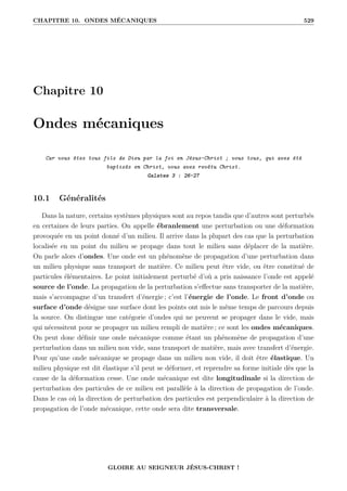 CHAPITRE 10. ONDES MÉCANIQUES 529
Chapitre 10
Ondes mécaniques
Car vous êtes tous fils de Dieu par la foi en Jésus-Christ ; vous tous, qui avez été
baptisés en Christ, vous avez revêtu Christ.
Galates 3 : 26-27
10.1 Généralités
Dans la nature, certains systèmes physiques sont au repos tandis que d’autres sont perturbés
en certaines de leurs parties. On appelle ébranlement une perturbation ou une déformation
provoquée en un point donné d’un milieu. Il arrive dans la plupart des cas que la perturbation
localisée en un point du milieu se propage dans tout le milieu sans déplacer de la matière.
On parle alors d’ondes. Une onde est un phénomène de propagation d’une perturbation dans
un milieu physique sans transport de matière. Ce milieu peut être vide, ou être constitué de
particules élémentaires. Le point initialement perturbé d’où a pris naissance l’onde est appelé
source de l’onde. La propagation de la perturbation s’effectue sans transporter de la matière,
mais s’accompagne d’un transfert d’énergie ; c’est l’énergie de l’onde. Le front d’onde ou
surface d’onde désigne une surface dont les points ont mis le même temps de parcours depuis
la source. On distingue une catégorie d’ondes qui ne peuvent se propager dans le vide, mais
qui nécessitent pour se propager un milieu rempli de matière ; ce sont les ondes mécaniques.
On peut donc définir une onde mécanique comme étant un phénomène de propagation d’une
perturbation dans un milieu non vide, sans transport de matière, mais avec transfert d’énergie.
Pour qu’une onde mécanique se propage dans un milieu non vide, il doit être élastique. Un
milieu physique est dit élastique s’il peut se déformer, et reprendre sa forme initiale dès que la
cause de la déformation cesse. Une onde mécanique est dite longitudinale si la direction de
perturbation des particules de ce milieu est parallèle à la direction de propagation de l’onde.
Dans le cas où la direction de perturbation des particules est perpendiculaire à la direction de
propagation de l’onde mécanique, cette onde sera dite transversale.
GLOIRE AU SEIGNEUR JÉSUS-CHRIST !
 
