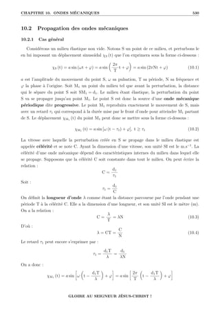 CHAPITRE 10. ONDES MÉCANIQUES 530
10.2 Propagation des ondes mécaniques
10.2.1 Cas général
Considérons un milieu élastique non vide. Notons S un point de ce milieu, et perturbons le
en lui imposant un déplacement sinusoïdal χS (t) que l’on exprimera sous la forme ci-dessous :
χS (t) = a sin (ωt + ϕ) = a sin

2π
T
t + ϕ
‹
= a sin (2πNt + ϕ) (10.1)
a est l’amplitude du mouvement du point S, ω sa pulsation, T sa période, N sa fréquence et
ϕ la phase à l’origine. Soit M1 un point du milieu tel que avant la perturbation, la distance
qui le sépare du point S soit SM1 = d1. Le milieu étant élastique, la perturbation du point
S va se propager jusqu’au point M1. Le point S est donc la source d’une onde mécanique
périodique dite progressive. Le point M1 reproduira exactement le mouvement de S, mais
avec un retard τ1 qui correspond à la durée mise par le front d’onde pour atteindre M1 partant
de S. Le déplacement χM1 (t) du point M1 peut donc se mettre sous la forme ci-dessous :
χM1 (t) = a sin [ω (t − τ1) + ϕ], t ≥ τ1 (10.2)
La vitesse avec laquelle la perturbation créée en S se propage dans le milieu élastique est
appelée célérité et se note C. Ayant la dimension d’une vitesse, son unité SI est le m.s−1
. La
célérité d’une onde mécanique dépend des caractéristiques internes du milieu dans lequel elle
se propage. Supposons que la célérité C soit constante dans tout le milieu. On peut écrire la
relation :
C =
d1
τ1
Soit :
τ1 =
d1
C
On définit la longueur d’onde λ comme étant la distance parcourue par l’onde pendant une
période T à la célérité C. Elle a la dimension d’une longueur, et son unité SI est le mètre (m).
On a la relation :
C =
λ
T
= λN (10.3)
D’où :
λ = CT =
C
N
(10.4)
Le retard τ1 peut encore s’exprimer par :
τ1 =
d1T
λ
=
d1
λN
On a donc :
χM1 (t) = a sin
•
ω

t −
d1T
λ
‹
+ ϕ
˜
= a sin
•
2π
T

t −
d1T
λ
‹
+ ϕ
˜
GLOIRE AU SEIGNEUR JÉSUS-CHRIST !
 