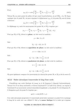 CHAPITRE 10. ONDES MÉCANIQUES 531
D’où :
χM1 (t) = a sin

2π
T
t −
2π
λ
d1 + ϕ
‹
, t ≥
d1T
λ
(10.5)
Notons M2 un autre point du milieu tel que avant la perturbation, on ait SM2 = d2. De façon
analogue avec le point M1, on peut exprimer le déplacement χM2 (t) du point M2 sous la forme
ci-dessous :
χM2 (t) = a sin

2π
T
t −
2π
λ
d2 + ϕ
‹
, t ≥
d2T
λ
(10.6)
Le déphasage φ12 entre les mouvements des points M1 et M2 s’exprime par :
φ12 = −
2π
λ
d1 + ϕ +
2π
λ
d2 − ϕ =
2π
λ
(d2 − d1)
Pour que M1 et M2 vibrent en phase, on doit avoir la condition :
φ = 2kπ, k ∈ Z
Soit :
d2 − d1 = kλ, k ∈ Z
Pour que M1 et M2 vibrent en opposition de phase, on doit avoir la condition :
φ = π + 2kπ, k ∈ Z
Soit :
d2 − d1 = (2k + 1)
λ
2
, k ∈ Z
Pour que M1 et M2 vibrent en quadrature de phase, on doit avoir la condition :
φ =
π
2
+ kπ, k ∈ Z
Soit :
d2 − d1 = (2k + 1)
λ
4
, k ∈ Z
On peut également comparer les mouvements de chacun des points M1 et M2 et de la source S.
10.2.2 Ondes mécaniques transversales le long d’une corde
Considérons une corde élastique de masse m et de longueur L disposée horizontalement.
Notons S et P ses deux extrémités, et fixons l’extrémité P. A l’aide d’un vibreur, on impose à
l’extrémité S un mouvement vertical sinusoïdal d’amplitude a, de période T et de fréquence N.
L’élongation yS(t) du point S s’exprime par :
yS(t) = a sin (2πNt + ϕ)
Une onde mécanique progressive et transversale prend alors naissance au point S et se propage
le long de la corde avec une célérité C. Soit µ la masse linéique de la corde qui s’exprime
GLOIRE AU SEIGNEUR JÉSUS-CHRIST !
 