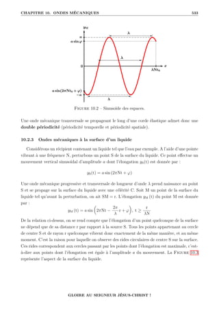 CHAPITRE 10. ONDES MÉCANIQUES 533
Figure 10.2 – Sinusoïde des espaces.
Une onde mécanique transversale se propageant le long d’une corde élastique admet donc une
double périodicité (périodicité temporelle et périodicité spatiale).
10.2.3 Ondes mécaniques à la surface d’un liquide
Considérons un récipient contenant un liquide tel que l’eau par exemple. A l’aide d’une pointe
vibrant à une fréquence N, perturbons un point S de la surface du liquide. Ce point effectue un
mouvement vertical sinusoïdal d’amplitude a dont l’élongation yS(t) est donnée par :
yS(t) = a sin (2πNt + ϕ)
Une onde mécanique progressive et transversale de longueur d’onde λ prend naissance au point
S et se propage sur la surface du liquide avec une célérité C. Soit M un point de la surface du
liquide tel qu’avant la perturbation, on ait SM = r. L’élongation yM (t) du point M est donnée
par :
yM (t) = a sin

2πNt −
2π
λ
r + ϕ
‹
, t ≥
r
λN
De la relation ci-dessus, on se rend compte que l’élongation d’un point quelconque de la surface
ne dépend que de sa distance r par rapport à la source S. Tous les points appartenant au cercle
de centre S et de rayon r quelconque vibrent donc exactement de la même manière, et au même
moment. C’est la raison pour laquelle on observe des rides circulaires de centre S sur la surface.
Ces rides correspondent aux cercles passant par les points dont l’élongation est maximale, c’est-
à-dire aux points dont l’élongation est égale à l’amplitude a du mouvement. La Figure 10.3
représente l’aspect de la surface du liquide.
GLOIRE AU SEIGNEUR JÉSUS-CHRIST !
 