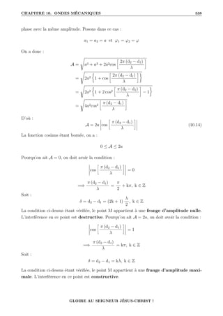 CHAPITRE 10. ONDES MÉCANIQUES 538
phase avec la même amplitude. Posons dans ce cas :
a1 = a2 = a et ϕ1 = ϕ2 = ϕ
On a donc :
A =
Ê
a2 + a2 + 2a2cos
•
2π (d2 − d1)
λ
˜
=
Ê
2a2
§
1 + cos
•
2π (d2 − d1)
λ
˜ª
=
Ê
2a2
§
1 + 2 cos2
•
π (d2 − d1)
λ
˜
− 1
ª
=
Ê
4a2cos2
•
π (d2 − d1)
λ
˜
D’où :
A = 2a cos
•
π (d2 − d1)
λ
˜
(10.14)
La fonction cosinus étant bornée, on a :
0 ≤ A ≤ 2a
Pourqu’on ait A = 0, on doit avoir la condition :
cos
•
π (d2 − d1)
λ
˜
= 0
=⇒
π (d2 − d1)
λ
=
π
2
+ kπ, k ∈ Z
Soit :
δ = d2 − d1 = (2k + 1)
λ
2
, k ∈ Z
La condition ci-dessus étant vérifiée, le point M appartient à une frange d’amplitude nulle.
L’interférence en ce point est destructive. Pourqu’on ait A = 2a, on doit avoir la condition :
cos
•
π (d2 − d1)
λ
˜
= 1
=⇒
π (d2 − d1)
λ
= kπ, k ∈ Z
Soit :
δ = d2 − d1 = kλ, k ∈ Z
La condition ci-dessus étant vérifiée, le point M appartient à une frange d’amplitude maxi-
male. L’interférence en ce point est constructive.
GLOIRE AU SEIGNEUR JÉSUS-CHRIST !
 