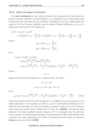 CHAPITRE 10. ONDES MÉCANIQUES 539
10.3.2 Ondes mécaniques stationnaires
Une onde stationnaire est une onde qui résulte de la superposition de deux ondes pro-
gressives de même amplitude, de même fréquence, et se propageant dans le même milieu, dans
la même direction mais dans des sens contraires. Considérons le cas où les déplacements des
points S1 et S2 ont la même amplitude mais des phases à l’origine différentes (ϕ1 6= ϕ2). Le
déplacement total χM (t) de M s’exprime par :
χM (t) = χ1M (t) + χ2M (t)
= a sin

2πNt + ϕ1 −
2π
λ
d1
‹
+ a sin

2πNt + ϕ2 −
2π
λ
d2
‹
, t ≥
d1
λN
et t ≥
d2
λN
Posons :
Φ1 = 2πNt + ϕ1 −
2π
λ
d1
Φ2 = 2πNt + ϕ2 −
2π
λ
d2
On a :
χM (t) = a sin Φ1 + a2 sin Φ2
= 2a cos

Φ1 − Φ2
2
‹
sin

Φ1 + Φ2
2
‹
= 2a cos
•
π (d2 − d1)
λ
+
ϕ1 − ϕ2
2
˜
sin
•
2πNt +
ϕ1 + ϕ2
2
−
π (d1 + d2)
λ
˜
Posons :
d1 = x
Supposons que le point M appartienne au segment [S1S2]. On a donc :
d1 + d2 = D
=⇒ d2 − d1 = D − 2d1 = D − 2x
D’où :
χM (x, t) = 2a cos
•
π (D − 2x)
λ
+
ϕ1 − ϕ2
2
˜
sin

2πNt +
ϕ1 + ϕ2
2
−
πD
λ
‹
(10.15)
L’équation ci-dessus traduit une onde stationnaire. A la différence des ondes progressives, les
ondes stationnaires ne se propagent pas. Dans le cas de la corde étudiée précédemment, l’ex-
témité S étant perturbée, une onde transversale se propage le long de la corde. Lorsque le
front d’onde aura atteint l’autre extrémité fixe P, l’onde sera réfléchie ; une onde de même
fréquence et de même amplitude prendra naissance en P et se propagera dans la corde dans
le sens contraire de l’onde incidente de départ. La superposition des deux ondes donnera alors
naissance à une onde stationnaire sur la corde. On observera la corde vibrer avec plusieurs
fuseaux comme sur la Figure 10.9.
GLOIRE AU SEIGNEUR JÉSUS-CHRIST !
 