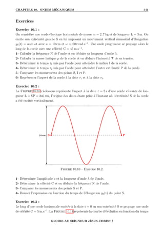 CHAPITRE 10. ONDES MÉCANIQUES 541
Exercices
Exercice 10.1 :
On considère une corde élastique horizontale de masse m = 2, 7 kg et de longueur L = 3 m. On
excite son extrémité gauche S en lui imposant un mouvement vertical sinusoïdal d’élongation
yS(t) = a sin ωt avec a = 10 cm et ω = 60π rad.s−1
. Une onde progressive se propage alors le
long de la corde avec une célérité C = 45 m.s−1
.
1- Calculer la fréquence N de l’onde et en déduire sa longueur d’onde λ.
2- Calculer la masse linéique µ de la corde et en déduire l’intensité T de sa tension.
3- Déterminer le temps τ1 mis par l’onde pour atteindre le milieu I de la corde.
4- Déterminer le temps τ2 mis par l’onde pour atteindre l’autre extrémité P de la corde.
5- Comparer les mouvements des points S, I et P.
6- Représenter l’aspect de la corde à la date τ1 et à la date τ2.
Exercice 10.2 :
La Figure 10.10 ci-dessous représente l’aspect à la date τ = 2 s d’une corde vibrante de lon-
gueur L = SP = 240 cm, l’origine des dates étant prise à l’instant où l’extrémité S de la corde
a été excitée verticalement.
Figure 10.10 – Exercice 10.2.
1- Déterminer l’amplitude a et la longueur d’onde λ de l’onde.
2- Déterminer la célérité C et en déduire la fréquence N de l’onde.
3- Comparer les mouvements des points S et P.
4- Donner l’expression en fonction du temps de l’élongation yS(t) du point S.
Exercice 10.3 :
Le long d’une corde horizontale excitée à la date t = 0 en son extrémité S se propage une onde
de célérité C = 5 m.s−1
. La Figure 10.11 représente la courbe d’évolution en fonction du temps
GLOIRE AU SEIGNEUR JÉSUS-CHRIST !
 