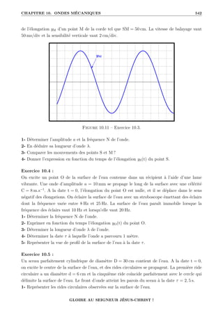 CHAPITRE 10. ONDES MÉCANIQUES 542
de l’élongation yM d’un point M de la corde tel que SM = 50 cm. La vitesse de balayage vaut
50 ms/div et la sensibilité verticale vaut 2 cm/div.
Figure 10.11 – Exercice 10.3.
1- Déterminer l’amplitude a et la fréquence N de l’onde.
2- En déduire sa longueur d’onde λ.
3- Comparer les mouvements des points S et M ?
4- Donner l’expression en fonction du temps de l’élongation yS(t) du point S.
Exercice 10.4 :
On excite un point O de la surface de l’eau contenue dans un récipient à l’aide d’une lame
vibrante. Une onde d’amplitude a = 10 mm se propage le long de la surface avec une célérité
C = 8 m.s−1
. A la date t = 0, l’élongation du point O est nulle, et il se déplace dans le sens
négatif des élongations. On éclaire la surface de l’eau avec un stroboscope émettant des éclairs
dont la fréquence varie entre 8 Hz et 25 Hz. La surface de l’eau paraît immobile lorsque la
fréquence des éclairs vaut 10 Hz et lorsqu’elle vaut 20 Hz.
1- Déterminer la fréquence N de l’onde.
2- Exprimer en fonction du temps l’élongation yO(t) du point O.
3- Déterminer la longueur d’onde λ de l’onde.
4- Déterminer la date τ à laquelle l’onde a parcouru 1 mètre.
5- Représenter la vue de profil de la surface de l’eau à la date τ.
Exercice 10.5 :
Un sceau parfaitement cylindrique de diamètre D = 30 cm contient de l’eau. A la date t = 0,
on excite le centre de la surface de l’eau, et des rides circulaires se propagent. La première ride
circulaire a un diamètre d = 6 cm et la cinquième ride coïncide parfaitement avec le cercle qui
délimite la surface de l’eau. Le front d’onde atteint les parois du sceau à la date τ = 2, 5 s.
1- Représenter les rides circulaires observées sur la surface de l’eau.
GLOIRE AU SEIGNEUR JÉSUS-CHRIST !
 
