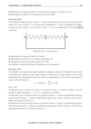 CHAPITRE 10. ONDES MÉCANIQUES 543
2- Déterminer la longueur d’onde λ de l’onde qui se propage à la surface de l’eau.
3- Déterminer la célérité C et la fréquence N de cette onde.
Exercice 10.6 :
Un récipient en forme de cube d’arête c = 10 cm contient de l’eau. On excite le centre O de la
surface de l’eau à la date t = 0, et une onde d’amplitude a = 5 mm se propage à la surface.
L’aspect de cette surface vue de profil à la date τ = 2 s a été repéséentée à la Figure 10.12
ci-dessous.
Figure 10.12 – Exercice 10.6.
1- Déterminer la longueur d’onde λ de l’onde.
2- Déterminer sa vitesse V et en déduire sa fréquence N.
3- Comparer les mouvements des points O, A et B.
4- Exprimer en fonction du temps l’élongation yO(t) du point O.
Exercice 10.7 :
On considère une chaîne horizontale constituée de plusieurs atomes. A l’équilibre, deux atomes
consécutifs sont séparés par une même distance d. On excite l’un des atomes, et des ondes
longitudinales se propagent le long de la chaîne. Le déplacement χn d’un atome quelconque de
rang n ∈ N est donné par :
χn = A sin

ωt −
2π
λ
nd + ϕ
‹
Soit i ∈ N∗
.
1- Démontrer que si l’atome de rang n et l’atome de rang n + i vibrent en phase, alors les
atomes de rangs respectifs n − i, n et n + i vibrent tous en phase.
2- Démontrer que si l’atome de rang n et l’atome de rang n + i vibrent en opposition de phase,
alors l’atome de rang n − i vibre en opposition de phase avec l’atome de rang n, mais vibre en
phase avec l’atome de rang n + i.
3- Démontrer que si l’atome de rang n et l’atome de rang n + i vibrent en quadrature de phase,
alors l’atome de rang n − i vibre en quadrature de phase avec l’atome de rang n, mais vibre en
opposition de phase avec l’atome de rang n + i.
GLOIRE AU SEIGNEUR JÉSUS-CHRIST !
 