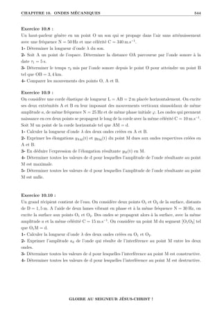 CHAPITRE 10. ONDES MÉCANIQUES 544
Exercice 10.8 :
Un haut-parleur génère en un point O un son qui se propage dans l’air sans atténuissement
avec une fréquence N = 50 Hz et une célérité C = 340 m.s−1
.
1- Déterminer la longueur d’onde λ du son.
2- Soit A un point de l’espace. Déterminer la distance OA parcourue par l’onde sonore à la
date τ1 = 5 s.
3- Déterminer le temps τ2 mis par l’onde sonore depuis le point O pour atteindre un point B
tel que OB = 3, 4 km.
4- Comparer les mouvements des points O, A et B.
Exercice 10.9 :
On considère une corde élastique de longueur L = AB = 2 m placée horizontalement. On excite
ses deux extrémités A et B en leur imposant des mouvements verticaux sinusoïdaux de même
amplitude a, de même fréquence N = 25 Hz et de même phase initiale ϕ. Les ondes qui prennent
naissance en ces deux points se propagent le long de la corde avec la même célérité C = 10 m.s−1
.
Soit M un point de la corde horizontale tel que AM = d.
1- Calculer la longueur d’onde λ des deux ondes créées en A et B.
2- Exprimer les élongations yAM(t) et yBM(t) du point M dues aux ondes respectives créées en
A et B.
3- En déduire l’expression de l’élongation résultante yM(t) en M.
4- Déterminer toutes les valeurs de d pour lesquelles l’amplitude de l’onde résultante au point
M est maximale.
5- Déterminer toutes les valeurs de d pour lesquelles l’amplitude de l’onde résultante au point
M est nulle.
Exercice 10.10 :
Un grand récipient contient de l’eau. On considère deux points O1 et O2 de la surface, distants
de D = 1, 5 m. A l’aide de deux lames vibrant en phase et à la même fréquence N = 30 Hz, on
excite la surface aux points O1 et O2. Des ondes se propagent alors à la surface, avec la même
amplitude a et la même célérité C = 15 m.s−1
. On considère un point M du segment [O1O2] tel
que O1M = d.
1- Calculer la longueur d’onde λ des deux ondes créées en O1 et O2.
2- Exprimer l’amplitude ad de l’onde qui résulte de l’interférence au point M entre les deux
ondes.
3- Déterminer toutes les valeurs de d pour lesquelles l’interférence au point M est constructive.
4- Déterminer toutes les valeurs de d pour lesquelles l’interférence au point M est destructive.
GLOIRE AU SEIGNEUR JÉSUS-CHRIST !
 