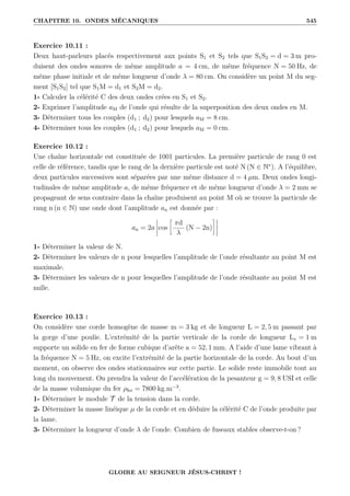 CHAPITRE 10. ONDES MÉCANIQUES 545
Exercice 10.11 :
Deux haut-parleurs placés respectivement aux points S1 et S2 tels que S1S2 = d = 3 m pro-
duisent des ondes sonores de même amplitude a = 4 cm, de même fréquence N = 50 Hz, de
même phase initiale et de même longueur d’onde λ = 80 cm. On considère un point M du seg-
ment [S1S2] tel que S1M = d1 et S2M = d2.
1- Calculer la célérité C des deux ondes crées en S1 et S2.
2- Exprimer l’amplitude aM de l’onde qui résulte de la superposition des deux ondes en M.
3- Déterminer tous les couples (d1 ; d2) pour lesquels aM = 8 cm.
4- Déterminer tous les couples (d1 ; d2) pour lesquels aM = 0 cm.
Exercice 10.12 :
Une chaîne horizontale est constituée de 1001 particules. La première particule de rang 0 est
celle de référence, tandis que le rang de la dernière particule est noté N (N ∈ N∗
). A l’équilibre,
deux particules successives sont séparées par une même distance d = 4 µm. Deux ondes longi-
tudinales de même amplitude a, de même fréquence et de même longueur d’onde λ = 2 mm se
propageant de sens contraire dans la chaîne produisent au point M où se trouve la particule de
rang n (n ∈ N) une onde dont l’amplitude an est donnée par :
an = 2a cos
•
πd
λ
(N − 2n)
˜
1- Déterminer la valeur de N.
2- Déterminer les valeurs de n pour lesquelles l’amplitude de l’onde résultante au point M est
maximale.
3- Déterminer les valeurs de n pour lesquelles l’amplitude de l’onde résultante au point M est
nulle.
Exercice 10.13 :
On considère une corde homogène de masse m = 3 kg et de longueur L = 2, 5 m passant par
la gorge d’une poulie. L’extrémité de la partie verticale de la corde de longueur Lv = 1 m
supporte un solide en fer de forme cubique d’arête a = 52, 1 mm. A l’aide d’une lame vibrant à
la fréquence N = 5 Hz, on excite l’extrémité de la partie horizontale de la corde. Au bout d’un
moment, on observe des ondes stationnaires sur cette partie. Le solide reste immobile tout au
long du mouvement. On prendra la valeur de l’accélération de la pesanteur g = 9, 8 USI et celle
de la masse volumique du fer ρfer = 7800 kg.m−3
.
1- Déterminer le module T de la tension dans la corde.
2- Déterminer la masse linéique µ de la corde et en déduire la célérité C de l’onde produite par
la lame.
3- Déterminer la longueur d’onde λ de l’onde. Combien de fuseaux stables observe-t-on ?
GLOIRE AU SEIGNEUR JÉSUS-CHRIST !
 