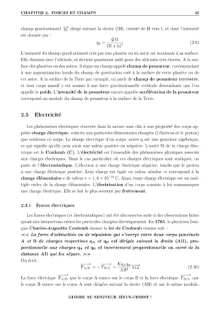 CHAPITRE 2. FORCES ET CHAMPS 45
champ gravitationnel −
→
gh dirigé suivant la droite (IH), orienté de H vers I, et dont l’intensité
est donnée par :
gh =
GM
(R + h)2 (2.9)
L’intensité du champ gravitationnel créé par une planète ou un astre est maximale à sa surface.
Elle diminue avec l’altitude, et devient quasiment nulle pour des altitudes très élevées. A la sur-
face des planètes ou des astres, il règne un champ appelé champ de pesanteur, correspondant
à une approximation locale du champ de gravitation créé à la surface de cette planète ou de
cet astre. A la surface de la Terre par exemple, on parle de champ de pesanteur terrestre,
et tout corps massif y est soumis à une force gravitationnelle verticale descendante que l’on
appelle le poids. L’intensité de la pesanteur encore appelée accélération de la pesanteur
correspond au module du champ de pesanteur à la surface de la Terre.
2.3 Electricité
Les phénomènes électriques observés dans la nature sont dûs à une propriété des corps ap-
pelée charge électrique, relative aux particules élémentaires chargées (l’électron et le proton)
que renferme ce corps. La charge électrique d’un corps, notée q est une grandeur algébrique,
ce qui signifie qu’elle peut avoir une valeur positive ou négative. L’unité SI de la charge élec-
trique est le Coulomb (C). L’électricité est l’ensemble des phénomènes physiques associés
aux charges électriques. Dans le cas particulier où ces charges électriques sont statiques, on
parle de l’électrostatique. L’électron a une charge électrique négative, tandis que le proton
a une charge électrique positive. Leur charge est égale en valeur absolue et correspond à la
charge élémentaire e de valeur e = 1, 6 × 10−19
C. Ainsi, toute charge électrique est un mul-
tiple entier de la charge élémentaire. L’électrisation d’un corps consiste à lui communiquer
une charge électrique. Elle se fait le plus souvent par frottement.
2.3.1 Forces électriques
Les forces électriques (et électrostatiques) ont été découvertes suite à des observations faites
quant aux interactions entres les particules chargées électriquement. En 1785, le physicien fran-
çais Charles-Augustin Coulomb énonce la loi de Coulomb comme suit :
≺≺ La force d’attraction ou de répulsion qui s’exerçe entre deux corps ponctuels
A et B de charges respectives qA et qB est dirigée suivant la droite (AB), pro-
portionnelle aux charges qA et qB et inversement proportionnelle au carré de la
distance AB qui les sépare. 
On écrit :
−
−
−
→
FA/B = −
−
−
−
→
FB/A =
KqAqB
AB2
−
−
→
uAB (2.10)
La force électrique
−
−
−
→
FA/B que le corps A exerce sur le corps B et la force électrique
−
−
−
→
FB/A que
le corps B exerce sur le corps A sont dirigées suivant la droite (AB) et ont le même module.
GLOIRE AU SEIGNEUR JÉSUS-CHRIST !
 