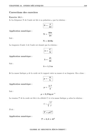 CHAPITRE 10. ONDES MÉCANIQUES 549
Corrections des exercices
Exercice 10.1 :
1- La fréquence N de l’onde est liée à sa pulsation ω par la relation :
N =
ω
2π
Application numérique :
N =
60π
2π
Soit :
N = 30 Hz
La longueur d’onde λ de l’onde est donnée par la relation :
λ =
C
N
Application numérique :
λ =
45
30
Soit :
λ = 1, 5 m
2- La masse linéique µ de la corde est le rapport entre sa masse et sa longueur. On a donc :
µ =
m
L
Application numérique :
µ =
2, 7
3
Soit :
µ = 0, 9 kg.m−1
La tension T de la corde est liée à la célérité C et à la masse linéique µ selon la relation :
C =
Ê
T
µ
D’où :
T = µC2
Application numérique :
T = 0, 9 × 452
GLOIRE AU SEIGNEUR JÉSUS-CHRIST !
 