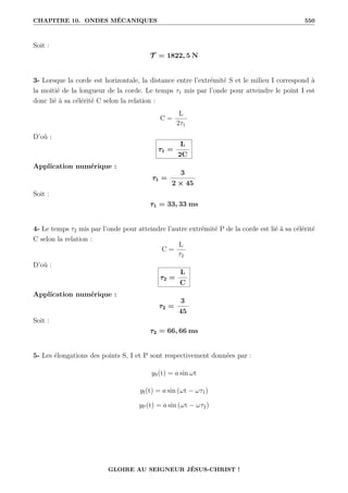 CHAPITRE 10. ONDES MÉCANIQUES 550
Soit :
T = 1822, 5 N
3- Lorsque la corde est horizontale, la distance entre l’extrémité S et le milieu I correspond à
la moitié de la longueur de la corde. Le temps τ1 mis par l’onde pour atteindre le point I est
donc lié à sa célérité C selon la relation :
C =
L
2τ1
D’où :
τ1 =
L
2C
Application numérique :
τ1 =
3
2 × 45
Soit :
τ1 = 33, 33 ms
4- Le temps τ2 mis par l’onde pour atteindre l’autre extrémité P de la corde est lié à sa célérité
C selon la relation :
C =
L
τ2
D’où :
τ2 =
L
C
Application numérique :
τ2 =
3
45
Soit :
τ2 = 66, 66 ms
5- Les élongations des points S, I et P sont respectivement données par :
yS(t) = a sin ωt
yI(t) = a sin (ωt − ωτ1)
yP(t) = a sin (ωt − ωτ2)
GLOIRE AU SEIGNEUR JÉSUS-CHRIST !
 