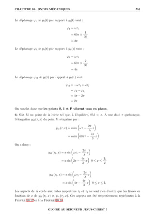 CHAPITRE 10. ONDES MÉCANIQUES 551
Le déphasage ϕ1 de yS(t) par rapport à yI(t) vaut :
ϕ1 = ωτ1
= 60π ×
1
30
= 2π
Le déphasage ϕ2 de yS(t) par rapport à yP(t) vaut :
ϕ2 = ωτ2
= 60π ×
2
30
= 4π
Le déphasage ϕ12 de yI(t) par rapport à yP(t) vaut :
ϕ12 = −ωτ1 + ωτ2
= ϕ2 − ϕ1
= 4π − 2π
= 2π
On conclut donc que les points S, I et P vibrent tous en phase.
6- Soit M un point de la corde tel que, à l’équilibre, SM = x. A une date τ quelconque,
l’élongation yM (τ, x) du point M s’exprime par :
yM (τ, x) = a sin

ωτ −
2π
λ
x
‹
= a sin

60πτ −
4π
3
x
‹
On a donc :
yM (τ1, x) = a sin

ωτ1 −
2π
λ
x
‹
= a sin

2π −
4π
3
x
‹
0 ≤ x ≤
L
2
yM (τ2, x) = a sin

ωτ2 −
2π
λ
x
‹
= a sin

4π −
4π
3
x
‹
0 ≤ x ≤ L
Les aspects de la corde aux dates respectives τ1 et τ2 ne sont rien d’autre que les tracés en
fonction de x de yM (τ1, x) et yM (τ2, x). Ces aspects ont été respectivement représentés à la
Figure 10.17 et à la Figure 10.18.
GLOIRE AU SEIGNEUR JÉSUS-CHRIST !
 