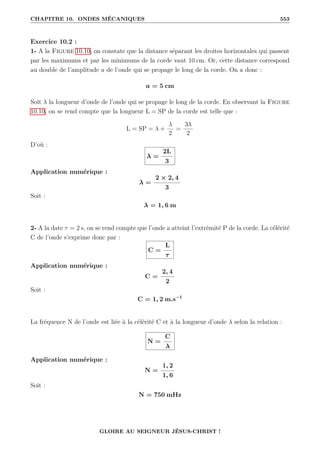 CHAPITRE 10. ONDES MÉCANIQUES 553
Exercice 10.2 :
1- A la Figure 10.10, on constate que la distance séparant les droites horizontales qui passent
par les maximums et par les minimums de la corde vaut 10 cm. Or, cette distance correspond
au double de l’amplitude a de l’onde qui se propage le long de la corde. On a donc :
a = 5 cm
Soit λ la longueur d’onde de l’onde qui se propage le long de la corde. En observant la Figure
10.10, on se rend compte que la longueur L = SP de la corde est telle que :
L = SP = λ +
λ
2
=
3λ
2
D’où :
λ =
2L
3
Application numérique :
λ =
2 × 2, 4
3
Soit :
λ = 1, 6 m
2- A la date τ = 2 s, on se rend compte que l’onde a atteint l’extrémité P de la corde. La célérité
C de l’onde s’exprime donc par :
C =
L
τ
Application numérique :
C =
2, 4
2
Soit :
C = 1, 2 m.s−1
La fréquence N de l’onde est liée à la célérité C et à la longueur d’onde λ selon la relation :
N =
C
λ
Application numérique :
N =
1, 2
1, 6
Soit :
N = 750 mHz
GLOIRE AU SEIGNEUR JÉSUS-CHRIST !
 