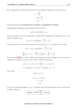 CHAPITRE 10. ONDES MÉCANIQUES 554
3- Le déphasage φ de l’élongation du point S par rapport à l’élongation du point P vaut :
φ =
2πL
λ
= 2π ×
3
2
= 3π
On conclut donc que les points S et P vibrent en opposition de phase.
4- Exprimons l’élongation yS (t) du point S sous la forme :
yS (t) = a sin (2πNt + ϕ)
Soit M un point de la corde tel que SM = x lorsqu’elle est horizontale. L’élongation y (t, x) du
point M s’exprime par :
y (t, x) = a sin

2πNt −
2π
λ
x + ϕ
‹
L’aspect à la date τ de la corde correspond au tracé de y (t = τ, x) en fonction de x. On a :
y (t = τ, x) = a sin

2πNτ −
2π
λ
x + ϕ
‹
dy
dx
(t = τ, x) = −
2πa
λ
cos

2πNτ −
2π
λ
x + ϕ
‹
De la Figure 10.10, on se rend compte que l’élongation du point d’origine S est nul, et que la
tangente à la corde en ce point est une droite croissante. On a donc :
y (t = τ, x = 0) = 0 et
dy
dx
(t = τ, x = 0)  0
=⇒ sin (2πNτ + ϕ) = 0 et cos (2πNτ + ϕ)  0
On a donc :
2πNτ + ϕ = π
=⇒ ϕ = π − 2πNτ
= π − 3π
= −2π
Or, 0 est la mesure principale de −2π. L’élongation yS(t) du point S peut donc se mettre sous
la forme ci-dessous :
yS (t) = 5 sin

3π
2
t
‹
en cm
GLOIRE AU SEIGNEUR JÉSUS-CHRIST !
 