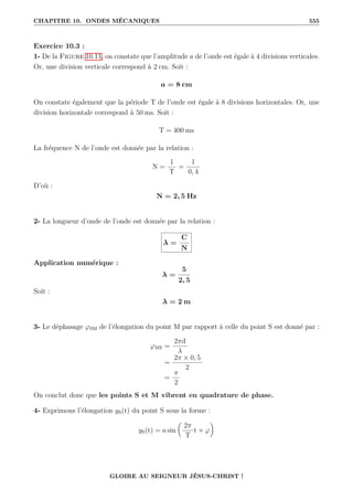 CHAPITRE 10. ONDES MÉCANIQUES 555
Exercice 10.3 :
1- De la Figure 10.11, on constate que l’amplitude a de l’onde est égale à 4 divisions verticales.
Or, une division verticale correspond à 2 cm. Soit :
a = 8 cm
On constate également que la période T de l’onde est égale à 8 divisions horizontales. Or, une
division horizontale correspond à 50 ms. Soit :
T = 400 ms
La fréquence N de l’onde est donnée par la relation :
N =
1
T
=
1
0, 4
D’où :
N = 2, 5 Hz
2- La longueur d’onde de l’onde est donnée par la relation :
λ =
C
N
Application numérique :
λ =
5
2, 5
Soit :
λ = 2 m
3- Le déphasage ϕSM de l’élongation du point M par rapport à celle du point S est donné par :
ϕMS =
2πd
λ
=
2π × 0, 5
2
=
π
2
On conclut donc que les points S et M vibrent en quadrature de phase.
4- Exprimons l’élongation yS(t) du point S sous la forme :
yS(t) = a sin

2π
T
t + ϕ
‹
GLOIRE AU SEIGNEUR JÉSUS-CHRIST !
 