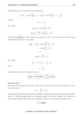 CHAPITRE 10. ONDES MÉCANIQUES 556
L’élongation yM(t) du point M a pour expression :
yM(t) = a sin

2π
T
t + ϕ − ϕSM
‹
= a sin

2π
T
t + ϕ −
π
2
‹
Posons :
φ = ϕ −
π
2
On a donc :
yM(t) = a sin

2π
T
t + φ
‹
ẏM(t) =
2πa
T
cos

2π
T
t + φ
‹
De la Figure 10.11 on se rend compte que lorsque t = 1 div = T
8
, yM est nul et va dans le sens
des élongations positives. On a donc :
yM

t =
T
8
‹
= a sin

2π
T
T
8
+ φ
‹
= a sin
 π
4
+ φ

= 0
ẏM

t =
T
8
‹
 0
On a donc :
π
4
+ φ =
π
4
+ ϕ −
π
2
= 0
D’où :
ϕ =
π
4
L’élongation du point S s’exprime donc par :
yS(t) = 8 sin

5πt +
π
4

en cm
Exercice 10.4 :
1- Notons Ne la fréquence des éclairs. Pour que la surface de l’eau paraisse immobile, on doit
avoir la relation :
Ne =
N
k
, k ∈ N
La plus grande fréquence des éclairs pour laquelle la surface de l’eau paraît immobile est obtenue
pour k = 1. Elle correspond donc à la fréquence propre N de la lame vibrante. Or, 20 Hz est la
plus grande fréquence des éclairs pour laquelle la surface de l’eau paraît immobile. D’où :
N = 20 Hz
GLOIRE AU SEIGNEUR JÉSUS-CHRIST !
 