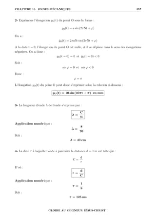 CHAPITRE 10. ONDES MÉCANIQUES 557
2- Exprimons l’élongation yO(t) du point O sous la forme :
yO(t) = a sin (2πNt + ϕ)
On a :
ẏO(t) = 2πaN cos (2πNt + ϕ)
A la date t = 0, l’élongation du point O est nulle, et il se déplace dans le sens des élongations
négatives. On a donc :
yO(t = 0) = 0 et ẏO(t = 0)  0
Soit :
sin ϕ = 0 et cos ϕ  0
Donc :
ϕ = π
L’élongation yO(t) du point O peut donc s’exprimer selon la relation ci-dessous :
yO(t) = 10 sin (40πt + π) en mm
3- La longueur d’onde λ de l’onde s’exprime par :
λ =
C
N
Application numérique :
λ =
8
20
Soit :
λ = 40 cm
4- La date τ à laquelle l’onde a parcouru la distance d = 1 m est telle que :
C =
d
τ
D’où :
τ =
d
C
Application numérique :
τ =
1
8
Soit :
τ = 125 ms
GLOIRE AU SEIGNEUR JÉSUS-CHRIST !
 