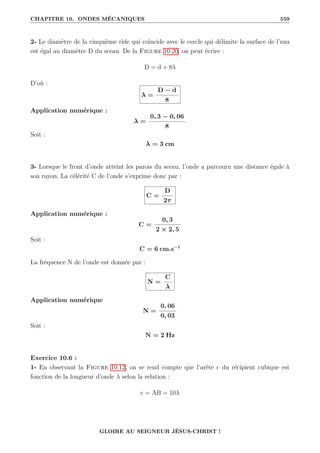 CHAPITRE 10. ONDES MÉCANIQUES 559
2- Le diamètre de la cinquième ride qui coïncide avec le cercle qui délimite la surface de l’eau
est égal au diamètre D du sceau. De la Figure 10.20, on peut écrire :
D = d + 8λ
D’où :
λ =
D − d
8
Application numérique :
λ =
0, 3 − 0, 06
8
Soit :
λ = 3 cm
3- Lorsque le front d’onde atteint les parois du sceau, l’onde a parcouru une distance égale à
son rayon. La célérité C de l’onde s’exprime donc par :
C =
D
2τ
Application numérique :
C =
0, 3
2 × 2, 5
Soit :
C = 6 cm.s−1
La fréquence N de l’onde est donnée par :
N =
C
λ
Application numérique
N =
0, 06
0, 03
Soit :
N = 2 Hz
Exercice 10.6 :
1- En observant la Figure 10.12, on se rend compte que l’arête c du récipient cubique est
fonction de la longueur d’onde λ selon la relation :
c = AB = 10λ
GLOIRE AU SEIGNEUR JÉSUS-CHRIST !
 