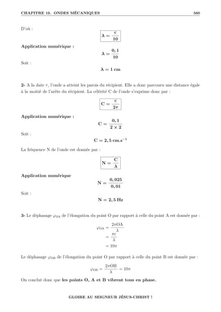 CHAPITRE 10. ONDES MÉCANIQUES 560
D’où :
λ =
c
10
Application numérique :
λ =
0, 1
10
Soit :
λ = 1 cm
2- A la date τ, l’onde a atteint les parois du récipient. Elle a donc parcouru une distance égale
à la moitié de l’arête du récipient. La célérité C de l’onde s’exprime donc par :
C =
c
2τ
Application numérique :
C =
0, 1
2 × 2
Soit :
C = 2, 5 cm.s−1
La fréquence N de l’onde est donnée par :
N =
C
λ
Application numérique
N =
0, 025
0, 01
Soit :
N = 2, 5 Hz
3- Le déphasage ϕOA de l’élongation du point O par rapport à celle du point A est donnée par :
ϕOA =
2πOA
λ
=
πc
λ
= 10π
Le déphasage ϕOB de l’élongation du point O par rapport à celle du point B est donnée par :
ϕOB =
2πOB
λ
= 10π
On conclut donc que les points O, A et B vibrent tous en phase.
GLOIRE AU SEIGNEUR JÉSUS-CHRIST !
 