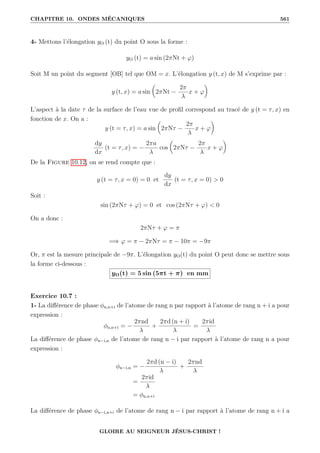 CHAPITRE 10. ONDES MÉCANIQUES 561
4- Mettons l’élongation yO (t) du point O sous la forme :
yO (t) = a sin (2πNt + ϕ)
Soit M un point du segment [OB] tel que OM = x. L’élongation y (t, x) de M s’exprime par :
y (t, x) = a sin

2πNt −
2π
λ
x + ϕ
‹
L’aspect à la date τ de la surface de l’eau vue de profil correspond au tracé de y (t = τ, x) en
fonction de x. On a :
y (t = τ, x) = a sin

2πNτ −
2π
λ
x + ϕ
‹
dy
dx
(t = τ, x) = −
2πa
λ
cos

2πNτ −
2π
λ
x + ϕ
‹
De la Figure 10.12, on se rend compte que :
y (t = τ, x = 0) = 0 et
dy
dx
(t = τ, x = 0)  0
Soit :
sin (2πNτ + ϕ) = 0 et cos (2πNτ + ϕ)  0
On a donc :
2πNτ + ϕ = π
=⇒ ϕ = π − 2πNτ = π − 10π = −9π
Or, π est la mesure principale de −9π. L’élongation yO(t) du point O peut donc se mettre sous
la forme ci-dessous :
yO(t) = 5 sin (5πt + π) en mm
Exercice 10.7 :
1- La différence de phase φn,n+i de l’atome de rang n par rapport à l’atome de rang n + i a pour
expression :
φn,n+i = −
2πnd
λ
+
2πd (n + i)
λ
=
2πid
λ
La différence de phase φn−i,n de l’atome de rang n − i par rapport à l’atome de rang n a pour
expression :
φn−i,n = −
2πd (n − i)
λ
+
2πnd
λ
=
2πid
λ
= φn,n+i
La différence de phase φn−i,n+i de l’atome de rang n − i par rapport à l’atome de rang n + i a
GLOIRE AU SEIGNEUR JÉSUS-CHRIST !
 