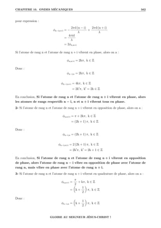 CHAPITRE 10. ONDES MÉCANIQUES 562
pour expression :
φn−i,n+i = −
2πd (n − i)
λ
+
2πd (n + i)
λ
=
4πid
λ
= 2φn,n+i
Si l’atome de rang n et l’atome de rang n + i vibrent en phase, alors on a :
φn,n+i = 2kπ, k ∈ Z
Donc :
φn−i,n = 2kπ, k ∈ Z
φn−i,n+i = 4kπ, k ∈ Z
= 2k0
π, k0
= 2k ∈ Z
En conclusion, Si l’atome de rang n et l’atome de rang n + i vibrent en phase, alors
les atomes de rangs respectifs n − i, n et n + i vibrent tous en phase.
2- Si l’atome de rang n et l’atome de rang n + i vibrent en opposition de phase, alors on a :
φn,n+i = π + 2kπ, k ∈ Z
= (2k + 1) π, k ∈ Z
Donc :
φn−i,n = (2k + 1) π, k ∈ Z
φn−i,n+i = 2 (2k + 1) π, k ∈ Z
= 2k0
π, k0
= 2k + 1 ∈ Z
En conclusion, Si l’atome de rang n et l’atome de rang n + i vibrent en opposition
de phase, alors l’atome de rang n − i vibre en opposition de phase avec l’atome de
rang n, mais vibre en phase avec l’atome de rang n + i.
3- Si l’atome de rang n et l’atome de rang n + i vibrent en quadrature de phase, alors on a :
φn,n+i =
π
2
+ kπ, k ∈ Z
=

k +
1
2
‹
π, k ∈ Z
Donc :
φn−i,n =

k +
1
2
‹
π, k ∈ Z
GLOIRE AU SEIGNEUR JÉSUS-CHRIST !
 