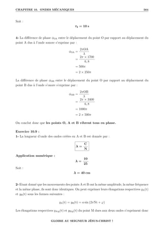 CHAPITRE 10. ONDES MÉCANIQUES 564
Soit :
τ2 = 10 s
4- La différence de phase φOA entre le déplacement du point O par rapport au déplacement du
point A dus à l’onde sonore s’exprime par :
φOA =
2πOA
λ
=
2π × 1700
6, 8
= 500π
= 2 × 250π
La différence de phase φOB entre le déplacement du point O par rapport au déplacement du
point B dus à l’onde s’onore s’exprime par :
φOB =
2πOB
λ
=
2π × 3400
6, 8
= 1000π
= 2 × 500π
On conclut donc que les points O, A et B vibrent tous en phase.
Exercice 10.9 :
1- La longueur d’onde des ondes créées en A et B est donnée par :
λ =
C
N
Application numérique :
λ =
10
25
Soit :
λ = 40 cm
2- Etant donné que les mouvements des points A et B ont la même amplitude, la même fréquence
et la même phase, ils sont donc identiques. On peut exprimer leurs élongations respectives yA(t)
et yB(t) sous les formes suivantes :
yA(t) = yB(t) = a sin (2πNt + ϕ)
Les élongations respectives yAM(t) et yBM(t) du point M dues aux deux ondes s’expriment donc
GLOIRE AU SEIGNEUR JÉSUS-CHRIST !
 