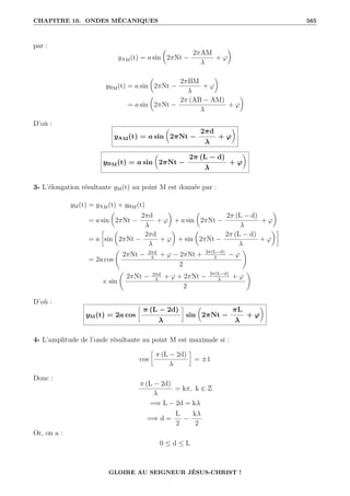 CHAPITRE 10. ONDES MÉCANIQUES 565
par :
yAM(t) = a sin

2πNt −
2πAM
λ
+ ϕ
‹
yBM(t) = a sin

2πNt −
2πBM
λ
+ ϕ
‹
= a sin

2πNt −
2π (AB − AM)
λ
+ ϕ
‹
D’où :
yAM(t) = a sin

2πNt −
2πd
λ
+ ϕ
‹
yBM(t) = a sin

2πNt −
2π (L − d)
λ
+ ϕ
‹
3- L’élongation résultante yM(t) au point M est donnée par :
yM(t) = yAM(t) + yBM(t)
= a sin

2πNt −
2πd
λ
+ ϕ
‹
+ a sin

2πNt −
2π (L − d)
λ
+ ϕ
‹
= a
•
sin

2πNt −
2πd
λ
+ ϕ
‹
+ sin

2πNt −
2π (L − d)
λ
+ ϕ
‹˜
= 2a cos
‚
2πNt − 2πd
λ
+ ϕ − 2πNt + 2π(L−d)
λ
− ϕ
2
Œ
× sin
‚
2πNt − 2πd
λ
+ ϕ + 2πNt − 2π(L−d)
λ
+ ϕ
2
Œ
D’où :
yM(t) = 2a cos
•
π (L − 2d)
λ
˜
sin

2πNt −
πL
λ
+ ϕ
‹
4- L’amplitude de l’onde résultante au point M est maximale si :
cos
•
π (L − 2d)
λ
˜
= ±1
Donc :
π (L − 2d)
λ
= kπ, k ∈ Z
=⇒ L − 2d = kλ
=⇒ d =
L
2
−
kλ
2
Or, on a :
0 ≤ d ≤ L
GLOIRE AU SEIGNEUR JÉSUS-CHRIST !
 