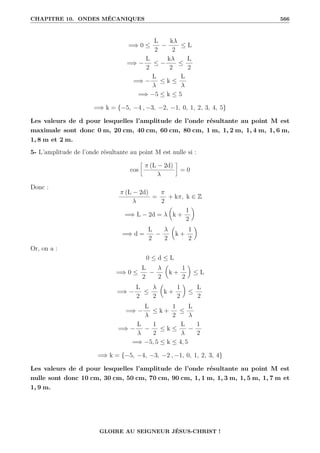 CHAPITRE 10. ONDES MÉCANIQUES 566
=⇒ 0 ≤
L
2
−
kλ
2
≤ L
=⇒ −
L
2
≤ −
kλ
2
≤
L
2
=⇒ −
L
λ
≤ k ≤
L
λ
=⇒ −5 ≤ k ≤ 5
=⇒ k = {−5, −4 , −3, −2, −1, 0, 1, 2, 3, 4, 5}
Les valeurs de d pour lesquelles l’amplitude de l’onde résultante au point M est
maximale sont donc 0 m, 20 cm, 40 cm, 60 cm, 80 cm, 1 m, 1, 2 m, 1, 4 m, 1, 6 m,
1, 8 m et 2 m.
5- L’amplitude de l’onde résultante au point M est nulle si :
cos
•
π (L − 2d)
λ
˜
= 0
Donc :
π (L − 2d)
λ
=
π
2
+ kπ, k ∈ Z
=⇒ L − 2d = λ

k +
1
2
‹
=⇒ d =
L
2
−
λ
2

k +
1
2
‹
Or, on a :
0 ≤ d ≤ L
=⇒ 0 ≤
L
2
−
λ
2

k +
1
2
‹
≤ L
=⇒ −
L
2
≤
λ
2

k +
1
2
‹
≤
L
2
=⇒ −
L
λ
≤ k +
1
2
≤
L
λ
=⇒ −
L
λ
−
1
2
≤ k ≤
L
λ
−
1
2
=⇒ −5, 5 ≤ k ≤ 4, 5
=⇒ k = {−5, −4, −3, −2 , −1, 0, 1, 2, 3, 4}
Les valeurs de d pour lesquelles l’amplitude de l’onde résultante au point M est
nulle sont donc 10 cm, 30 cm, 50 cm, 70 cm, 90 cm, 1, 1 m, 1, 3 m, 1, 5 m, 1, 7 m et
1, 9 m.
GLOIRE AU SEIGNEUR JÉSUS-CHRIST !
 