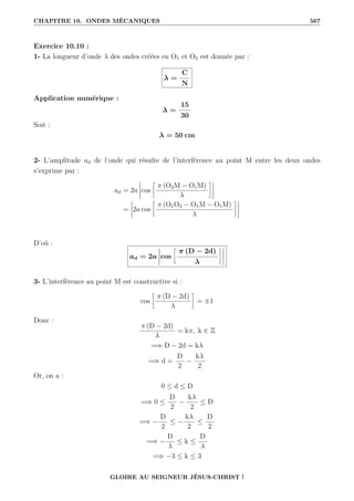 CHAPITRE 10. ONDES MÉCANIQUES 567
Exercice 10.10 :
1- La longueur d’onde λ des ondes créées en O1 et O2 est donnée par :
λ =
C
N
Application numérique :
λ =
15
30
Soit :
λ = 50 cm
2- L’amplitude ad de l’onde qui résulte de l’interférence au point M entre les deux ondes
s’exprime par :
ad = 2a cos
•
π (O2M − O1M)
λ
˜
= 2a cos
•
π (O1O2 − O1M − O1M)
λ
˜
D’où :
ad = 2a cos
•
π (D − 2d)
λ
˜
3- L’interférence au point M est constructive si :
cos
•
π (D − 2d)
λ
˜
= ±1
Donc :
π (D − 2d)
λ
= kπ, k ∈ Z
=⇒ D − 2d = kλ
=⇒ d =
D
2
−
kλ
2
Or, on a :
0 ≤ d ≤ D
=⇒ 0 ≤
D
2
−
kλ
2
≤ D
=⇒ −
D
2
≤ −
kλ
2
≤
D
2
=⇒ −
D
λ
≤ k ≤
D
λ
=⇒ −3 ≤ k ≤ 3
GLOIRE AU SEIGNEUR JÉSUS-CHRIST !
 