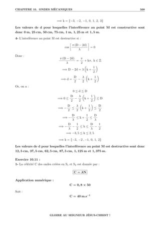 CHAPITRE 10. ONDES MÉCANIQUES 568
=⇒ k = {−3, −2, −1, 0, 1, 2, 3}
Les valeurs de d pour lesquelles l’interférence au point M est constructive sont
donc 0 m, 25 cm, 50 cm, 75 cm, 1 m, 1, 25 m et 1, 5 m.
4- L’interférence au point M est destructive si :
cos
•
π (D − 2d)
λ
˜
= 0
Donc :
π (D − 2d)
λ
=
π
2
+ kπ, k ∈ Z
=⇒ D − 2d = λ

k +
1
2
‹
=⇒ d =
D
2
−
λ
2

k +
1
2
‹
Or, on a :
0 ≤ d ≤ D
=⇒ 0 ≤
D
2
−
λ
2

k +
1
2
‹
≤ D
=⇒ −
D
2
≤
λ
2

k +
1
2
‹
≤
D
2
=⇒ −
D
λ
≤ k +
1
2
≤
D
λ
=⇒ −
D
λ
−
1
2
≤ k ≤
D
λ
−
1
2
=⇒ −3, 5 ≤ k ≤ 2, 5
=⇒ k = {−3, −2 , −1, 0, 1, 2}
Les valeurs de d pour lesquelles l’interférence au point M est destructive sont donc
12, 5 cm, 37, 5 cm, 62, 5 cm, 87, 5 cm, 1, 125 m et 1, 375 m.
Exercice 10.11 :
1- La célérité C des ondes créées en S1 et S2 est donnée par :
C = λN
Application numérique :
C = 0, 8 × 50
Soit :
C = 40 m.s−1
GLOIRE AU SEIGNEUR JÉSUS-CHRIST !
 