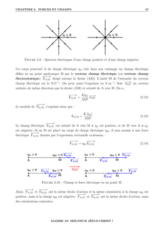 CHAPITRE 2. FORCES ET CHAMPS 47
Figure 2.9 – Spectres électriques d’une charge positive et d’une charge négative.
Un corps ponctuel A de charge électrique qA crée dans son voisinage un champ électrique
défini en un point quelconque M par le vecteur champ électrique (ou vecteur champ
électrostatique)
−
−
−
−
→
EA/M dirigé suivant la droite (AM). L’unité SI de l’intensité du vecteur
champ électrique est le N.C−1
. On peut aussi l’exprimer en V.m−1
. Soit −
−
−
→
uAM un vecteur
unitaire de même direction que la droite (AM) et orienté de A vers M. On a :
−
−
−
−
→
EA/M =
KqA
AM2
−
−
−
→
uAM (2.12)
Le module de
−
−
−
−
→
EA/M s’exprime donc par :
EA/M =
K |qA|
AM2
(2.13)
Le champ électrique
−
−
−
−
→
EA/M est orienté de A vers M si qA est positive, et de M vers A si qA
est négative. Si en M est placé un corps de charge électrique qM, il sera soumis à une force
électrique
−
−
−
→
FA/M donnée par l’expression vectorielle ci-dessous :
−
−
−
→
FA/M = qM
−
−
−
−
→
EA/M (2.14)
Figure 2.10 – Champ et force électrique en un point M.
Ainsi,
−
−
−
→
FA/M et
−
−
−
−
→
EA/M ont la même droite d’action et la même orientation si la charge qM est
positive, mais si la charge qM est négative,
−
−
−
→
FA/M et
−
−
−
−
→
EA/M ont la même droite d’action, mais
des orientations contraires.
GLOIRE AU SEIGNEUR JÉSUS-CHRIST !
 
