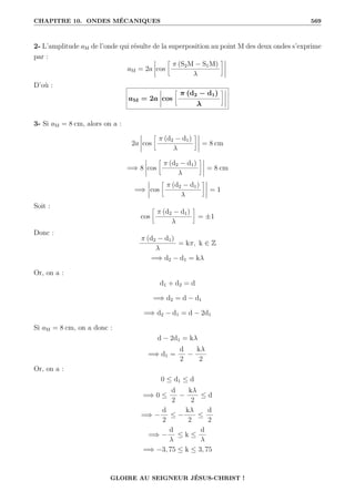 CHAPITRE 10. ONDES MÉCANIQUES 569
2- L’amplitude aM de l’onde qui résulte de la superposition au point M des deux ondes s’exprime
par :
aM = 2a cos
•
π (S2M − S1M)
λ
˜
D’où :
aM = 2a cos
•
π (d2 − d1)
λ
˜
3- Si aM = 8 cm, alors on a :
2a cos
•
π (d2 − d1)
λ
˜
= 8 cm
=⇒ 8 cos
•
π (d2 − d1)
λ
˜
= 8 cm
=⇒ cos
•
π (d2 − d1)
λ
˜
= 1
Soit :
cos
•
π (d2 − d1)
λ
˜
= ±1
Donc :
π (d2 − d1)
λ
= kπ, k ∈ Z
=⇒ d2 − d1 = kλ
Or, on a :
d1 + d2 = d
=⇒ d2 = d − d1
=⇒ d2 − d1 = d − 2d1
Si aM = 8 cm, on a donc :
d − 2d1 = kλ
=⇒ d1 =
d
2
−
kλ
2
Or, on a :
0 ≤ d1 ≤ d
=⇒ 0 ≤
d
2
−
kλ
2
≤ d
=⇒ −
d
2
≤ −
kλ
2
≤
d
2
=⇒ −
d
λ
≤ k ≤
d
λ
=⇒ −3, 75 ≤ k ≤ 3, 75
GLOIRE AU SEIGNEUR JÉSUS-CHRIST !
 