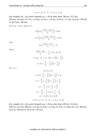 CHAPITRE 10. ONDES MÉCANIQUES 570
=⇒ k = {−3, −2, −1, 0, 1, 2, 3}
Les couples (d1 ; d2) pour lesquels aM = 8 cm sont donc (30 cm ; 2, 7 m),
(70 cm ; 2, 3 m), (1, 1 m ; 1, 9 m), (1, 5 m ; 1, 5 m), (1, 9 m ; 1, 1 m), (2, 3 m ; 70 cm)
et (2, 7 cm ; 30 cm).
4- Si aM = 0 cm, alors on a :
2a cos
•
π (d2 − d1)
λ
˜
= 0 cm
=⇒ 8 cos
•
π (d2 − d1)
λ
˜
= 0 cm
Soit :
cos
•
π (d2 − d1)
λ
˜
= 0
Donc :
π (d2 − d1)
λ
=
π
2
+ kπ, k ∈ Z
=⇒ d2 − d1 = d − 2d1 = λ

k +
1
2
‹
=⇒ d1 =
d
2
−
λ
2

k +
1
2
‹
Or, on a :
0 ≤ d1 ≤ d
=⇒ 0 ≤
d
2
−
λ
2

k +
1
2
‹
≤ d
=⇒ −
d
2
≤
λ
2

k +
1
2
‹
≤
d
2
=⇒ −
d
λ
≤ k +
1
2
≤
d
λ
=⇒ −
d
λ
−
1
2
≤ k ≤
d
λ
−
1
2
=⇒ −4, 25 ≤ k ≤ 3, 25
=⇒ k = {−4, −3, −2 , −1, 0, 1, 2, 3}
Les couples (d1 ; d2) pour lesquels aM = 0 cm sont donc (10 cm ; 2, 9 m),
(50 cm ; 2, 5 m), (90 cm ; 2, 1 m), (1, 3 m ; 1, 7 m), (1, 7 m ; 1, 3 m), (2, 1 m ; 90 cm),
(2, 5 m ; 50 cm) et (2, 9 cm ; 10 cm).
GLOIRE AU SEIGNEUR JÉSUS-CHRIST !
 