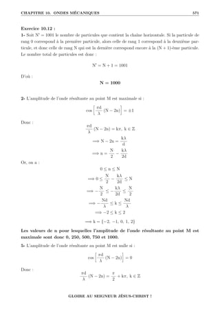 CHAPITRE 10. ONDES MÉCANIQUES 571
Exercice 10.12 :
1- Soit N0
= 1001 le nombre de particules que contient la chaîne horizontale. Si la particule de
rang 0 correspond à la première particule, alors celle de rang 1 correspond à la deuxième par-
ticule, et donc celle de rang N qui est la dernière correspond encore à la (N + 1)-ème particule.
Le nombre total de particules est donc :
N0
= N + 1 = 1001
D’où :
N = 1000
2- L’amplitude de l’onde résultante au point M est maximale si :
cos
•
πd
λ
(N − 2n)
˜
= ±1
Donc :
πd
λ
(N − 2n) = kπ, k ∈ Z
=⇒ N − 2n =
kλ
d
=⇒ n =
N
2
−
kλ
2d
Or, on a :
0 ≤ n ≤ N
=⇒ 0 ≤
N
2
−
kλ
2d
≤ N
=⇒ −
N
2
≤ −
kλ
2d
≤
N
2
=⇒ −
Nd
λ
≤ k ≤
Nd
λ
=⇒ −2 ≤ k ≤ 2
=⇒ k = {−2, −1, 0, 1, 2}
Les valeurs de n pour lesquelles l’amplitude de l’onde résultante au point M est
maximale sont donc 0, 250, 500, 750 et 1000.
5- L’amplitude de l’onde résultante au point M est nulle si :
cos
•
πd
λ
(N − 2n)
˜
= 0
Donc :
πd
λ
(N − 2n) =
π
2
+ kπ, k ∈ Z
GLOIRE AU SEIGNEUR JÉSUS-CHRIST !
 
