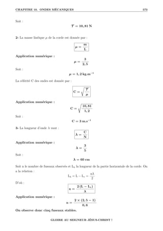 CHAPITRE 10. ONDES MÉCANIQUES 573
Soit :
T = 10, 81 N
2- La masse linéique µ de la corde est donnée par :
µ =
m
L
Application numérique :
µ =
3
2, 5
Soit :
µ = 1, 2 kg.m−1
La célérité C des ondes est donnée par :
C =
Ê
T
µ
Application numérique :
C =
Ê
10, 81
1, 2
Soit :
C = 3 m.s−1
3- La longueur d’onde λ vaut :
λ =
C
N
Application numérique :
λ =
3
5
Soit :
λ = 60 cm
Soit n le nombre de fuseaux observés et Lh la longueur de la partie horizontale de la corde. On
a la relation :
Lh = L − Lv =
nλ
2
D’où :
n =
2 (L − Lv)
λ
Application numérique :
n =
2 × (2, 5 − 1)
0, 6
On observe donc cinq fuseaux stables.
GLOIRE AU SEIGNEUR JÉSUS-CHRIST !
 