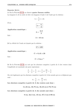 CHAPITRE 10. ONDES MÉCANIQUES 574
Exercice 10.14 :
1- Sur la Figure 10.13, on observe quatre fuseaux stables.
La longueur L de la corde est liée à la longueur d’onde λ de l’onde par la relation :
L =
4
2
λ = 2λ
D’où :
λ =
L
2
Application numérique :
λ =
0, 9
2
Soit :
λ = 45 cm
2- La célérité de l’onde est donnée par la relation :
C = λN
Application numérique :
C = 0, 45 × 20
Soit :
C = 9 m.s−1
3- De la Figure 10.13, on voit que les abscisses comptées à partir de A des ventres dont
l’amplitude est maximale ont pour expressions :
λ
4
;
λ
2
+
λ
4
; λ +
λ
4
et
3λ
2
+
λ
4
On voit également que les abscisses comptées à partir de A des nœuds qui ne se déplacent pas
sont :
0 ;
λ
2
; λ ;
3λ
2
et L
Les abscisses comptées à partir de A des ventres sont donc :
11, 25 cm, 33, 75 cm, 56, 25 cm et 78, 75 cm
Les abscisses comptées à partir de A des nœuds sont donc :
0 cm, 22, 5 cm, 45 cm, 67, 5 cm et 90 cm
GLOIRE AU SEIGNEUR JÉSUS-CHRIST !
 