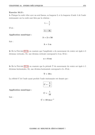 CHAPITRE 10. ONDES MÉCANIQUES 575
Exercice 10.15 :
1- Puisque la corde vibre avec un seul fuseau, sa longueur L et la longueur d’onde λ de l’onde
stationnaire sur la corde sont liées par la relation :
L =
λ
2
D’où :
λ = 2L
Application numérique :
λ = 2 × 50
Soit :
λ = 1 m
2- De la Figure 10.14, on constate que l’amplitude a du mouvement du ventre est égale à 3
divisions verticales. Or, une division verticale correspond à 2 cm. D’où :
a = 6 cm
3- De la Figure 10.14, on constate que la période T du mouvement du ventre est égale à 5
divisions horizontales. Or, une division horizontale correspond à 2 s. D’où :
T = 10 s
La célérité C de l’onde ayant produit l’onde stationnaire est donnée par :
C =
λ
T
Application numérique :
C =
1
10
Soit :
C = 10 cm.s−1
GLOIRE AU SEIGNEUR JÉSUS-CHRIST !
 