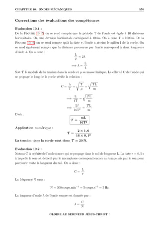 CHAPITRE 10. ONDES MÉCANIQUES 576
Corrections des évaluations des compétences
Evaluation 10.1 :
De la Figure 10.15, on se rend compte que la période T de l’onde est égale à 10 divisions
horizontales. Or, une division horizontale correspond à 10 ms. On a donc T = 100 ms. De la
Figure 10.16, on se rend compte qu’à la date τ, l’onde a atteint le milieu I de la corde. On
se rend également compte que la distance parcourue par l’onde correspond à deux longueurs
d’onde λ. On a donc :
L
2
= 2λ
=⇒ λ =
L
4
Soit T le module de la tension dans la corde et µ sa masse linéique. La célérité C de l’onde qui
se propage le long de la corde vérifie la relation :
C =
λ
T
=
Ê
T
µ
=
É
T L
m
=⇒
L
4T
=
É
T L
m
=⇒
L2
16T2
=
T L
m
D’où :
T =
mL
16T2
Application numérique :
T =
2 × 1, 6
16 × 0, 12
La tension dans la corde vaut donc T = 20 N.
Evaluation 10.2 :
Notons C la célérité de l’onde sonore qui se propage dans le rail de longueur L. La date τ = 0, 5 s
à laquelle le son est détecté par le microphone correspond encore au temps mis par le son pour
parcourir toute la longueur du rail. On a donc :
C =
L
τ
La fréquence N vaut :
N = 300 coups.min−1
= 5 coups.s−1
= 5 Hz
La longueur d’onde λ de l’onde sonore est donnée par :
λ =
C
N
GLOIRE AU SEIGNEUR JÉSUS-CHRIST !
 