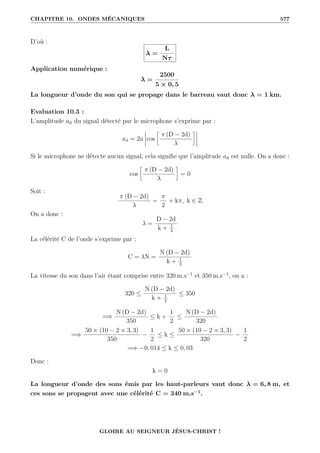 CHAPITRE 10. ONDES MÉCANIQUES 577
D’où :
λ =
L
Nτ
Application numérique :
λ =
2500
5 × 0, 5
La longueur d’onde du son qui se propage dans le barreau vaut donc λ = 1 km.
Evaluation 10.3 :
L’amplitude ad du signal détecté par le microphone s’exprime par :
ad = 2a cos
•
π (D − 2d)
λ
˜
Si le microphone ne détecte aucun signal, cela signifie que l’amplitude ad est nulle. On a donc :
cos
•
π (D − 2d)
λ
˜
= 0
Soit :
π (D − 2d)
λ
=
π
2
+ kπ, k ∈ Z
On a donc :
λ =
D − 2d
k + 1
2
La célérité C de l’onde s’exprime par :
C = λN =
N (D − 2d)
k + 1
2
La vitesse du son dans l’air étant comprise entre 320 m.s−1
et 350 m.s−1
, on a :
320 ≤
N (D − 2d)
k + 1
2
≤ 350
=⇒
N (D − 2d)
350
≤ k +
1
2
≤
N (D − 2d)
320
=⇒
50 × (10 − 2 × 3, 3)
350
−
1
2
≤ k ≤
50 × (10 − 2 × 3, 3)
320
−
1
2
=⇒ −0, 014 ≤ k ≤ 0, 03
Donc :
k = 0
La longueur d’onde des sons émis par les haut-parleurs vaut donc λ = 6, 8 m, et
ces sons se propagent avec une célérité C = 340 m.s−1
.
GLOIRE AU SEIGNEUR JÉSUS-CHRIST !
 