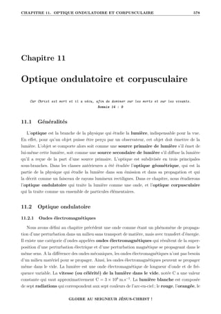 CHAPITRE 11. OPTIQUE ONDULATOIRE ET CORPUSCULAIRE 578
Chapitre 11
Optique ondulatoire et corpusculaire
Car Christ est mort et il a vécu, afin de dominer sur les morts et sur les vivants.
Romais 14 : 9
11.1 Généralités
L’optique est la branche de la physique qui étudie la lumière, indispensable pour la vue.
En effet, pour qu’un objet puisse être perçu par un observateur, cet objet doit émettre de la
lumière. L’objet se comporte alors soit comme une source primaire de lumière s’il émet de
lui-même cette lumière, soit comme une source secondaire de lumière s’il diffuse la lumière
qu’il a reçue de la part d’une source primaire. L’optique est subdivisée en trois principales
sous-branches. Dans les classes antérieures a été étudiée l’optique géométrique, qui est la
partie de la physique qui étudie la lumière dans son émission et dans sa propagation et qui
la décrit comme un faisceau de rayons lumineux rectilignes. Dans ce chapitre, nous étudierons
l’optique ondulatoire qui traite la lumière comme une onde, et l’optique corpusculaire
qui la traite comme un ensemble de particules élémentaires.
11.2 Optique ondulatoire
11.2.1 Ondes électromagnétiques
Nous avons défini au chapitre précédent une onde comme étant un phénomène de propaga-
tion d’une perturbation dans un milieu sans transport de matière, mais avec transfert d’énergie.
Il existe une catégorie d’ondes appelées ondes électromagnétiques qui résultent de la super-
position d’une perturbation électrique et d’une perturbation magnétique se propageant dans le
même sens. A la différence des ondes mécaniques, les ondes électromagnétiques n’ont pas besoin
d’un milieu matériel pour se propager. Ainsi, les ondes électromagnétiques peuvent se propager
même dans le vide. La lumière est une onde électromagnétique de longueur d’onde et de fré-
quence variable. La vitesse (ou célérité) de la lumière dans le vide, notée C a une valeur
constante qui vaut approximativement C = 3 × 108
m.s−1
. La lumière blanche est composée
de sept radiations qui correspondent aux sept couleurs de l’arc-en-ciel ; le rouge, l’orangée, le
GLOIRE AU SEIGNEUR JÉSUS-CHRIST !
 