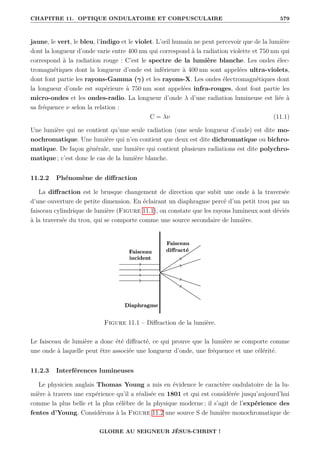 CHAPITRE 11. OPTIQUE ONDULATOIRE ET CORPUSCULAIRE 579
jaune, le vert, le bleu, l’indigo et le violet. L’œil humain ne peut percevoir que de la lumière
dont la longueur d’onde varie entre 400 nm qui correspond à la radiation violette et 750 nm qui
correspond à la radiation rouge : C’est le spectre de la lumière blanche. Les ondes élec-
tromagnétiques dont la longueur d’onde est inférieure à 400 nm sont appelées ultra-violets,
dont font partie les rayons-Gamma (γ) et les rayons-X. Les ondes électromagnétiques dont
la longueur d’onde est supérieure à 750 nm sont appelées infra-rouges, dont font partie les
micro-ondes et les ondes-radio. La longueur d’onde λ d’une radiation lumineuse est liée à
sa fréquence ν selon la relation :
C = λν (11.1)
Une lumière qui ne contient qu’une seule radiation (une seule longueur d’onde) est dite mo-
nochromatique. Une lumière qui n’en contient que deux est dite dichromatique ou bichro-
matique. De façon générale, une lumière qui contient plusieurs radiations est dite polychro-
matique ; c’est donc le cas de la lumière blanche.
11.2.2 Phénomène de diffraction
La diffraction est le brusque changement de direction que subit une onde à la traversée
d’une ouverture de petite dimension. En éclairant un diaphragme percé d’un petit trou par un
faisceau cylindrique de lumière (Figure 11.1), on constate que les rayons lumineux sont déviés
à la traversée du trou, qui se comporte comme une source secondaire de lumière.
Figure 11.1 – Diffraction de la lumière.
Le faisceau de lumière a donc été diffracté, ce qui prouve que la lumière se comporte comme
une onde à laquelle peut être associée une longueur d’onde, une fréquence et une célérité.
11.2.3 Interférences lumineuses
Le physicien anglais Thomas Young a mis en évidence le caractère ondulatoire de la lu-
mière à travers une expérience qu’il a réalisée en 1801 et qui est considérée jusqu’aujourd’hui
comme la plus belle et la plus célèbre de la physique moderne ; il s’agit de l’expérience des
fentes d’Young. Considérons à la Figure 11.2 une source S de lumière monochromatique de
GLOIRE AU SEIGNEUR JÉSUS-CHRIST !
 