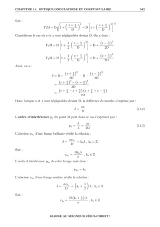 CHAPITRE 11. OPTIQUE ONDULATOIRE ET CORPUSCULAIRE 582
Soit :
F2M = D
Ê
1 +

x + a
2
D
‹2
= D
–
1 +

x + a
2
D
‹2
™ 1
2
Considérons le cas où a et x sont négligeables devant D. On a donc :
F1M = D
–
1 +
1
2

x − a
2
D
‹2
™
= D +
x − a
2
2
2D
F2M = D
–
1 +
1
2

x + a
2
D
‹2
™
= D +
x + a
2
2
2D
Ainsi, on a :
δ = D +
x + a
2
2
2D
− D −
x − a
2
2
2D
=
x + a
2
2
− x − a
2
2
2D
=
x + a
2
− x + a
2

x + a
2
+ x − a
2

2D
Donc, lorsque a et x sont négligeables devant D, la différence de marche s’exprime par :
δ =
ax
D
(11.2)
L’ordre d’interférence px du point M peut dans ce cas s’exprimer par :
px =
δ
λ
=
ax
Dλ
(11.3)
L’abscisse xkb
d’une frange brillante vérifie la relation :
δ =
axkb
D
= kbλ , kb ∈ Z
Soit :
xkb
=
Dkbλ
a
, kb ∈ Z
L’ordre d’interférence pkb
de cette frange vaut donc :
pkb
= kb
L’abscisse xks d’une frange sombre vérifie la relation :
δ =
axks
D
=

ks +
1
2
‹
λ , ks ∈ Z
Soit :
xks =
D ks + 1
2

λ
a
, ks ∈ Z
GLOIRE AU SEIGNEUR JÉSUS-CHRIST !
 