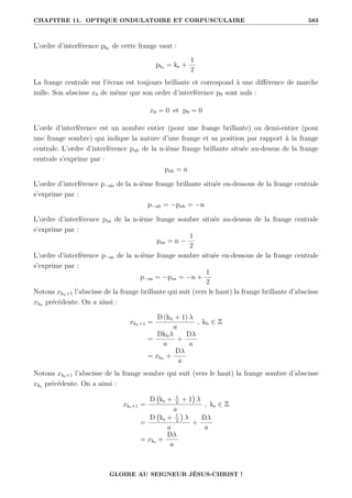 CHAPITRE 11. OPTIQUE ONDULATOIRE ET CORPUSCULAIRE 583
L’ordre d’interférence pks de cette frange vaut :
pks = ks +
1
2
La frange centrale sur l’écran est toujours brillante et correspond à une différence de marche
nulle. Son abscisse x0 de même que son ordre d’interférence p0 sont nuls :
x0 = 0 et p0 = 0
L’orde d’interférence est un nombre entier (pour une frange brillante) ou demi-entier (pour
une frange sombre) qui indique la nature d’une frange et sa position par rapport à la frange
centrale. L’ordre d’interférence pnb de la n-ième frange brillante située au-dessus de la frange
centrale s’exprime par :
pnb = n
L’ordre d’interférence p−nb de la n-ième frange brillante située en-dessous de la frange centrale
s’exprime par :
p−nb = −pnb = −n
L’ordre d’interférence pns de la n-ième frange sombre située au-dessus de la frange centrale
s’exprime par :
pns = n −
1
2
L’ordre d’interférence p−ns de la n-ième frange sombre située en-dessous de la frange centrale
s’exprime par :
p−ns = −pns = −n +
1
2
Notons xkb+1 l’abscisse de la frange brillante qui suit (vers le haut) la frange brillante d’abscisse
xkb
précédente. On a ainsi :
xkb+1 =
D (kb + 1) λ
a
, kb ∈ Z
=
Dkbλ
a
+
Dλ
a
= xkb
+
Dλ
a
Notons xks+1 l’abscisse de la frange sombre qui suit (vers le haut) la frange sombre d’abscisse
xks précédente. On a ainsi :
xks+1 =
D ks + 1
2
+ 1

λ
a
, ks ∈ Z
=
D ks + 1
2

λ
a
+
Dλ
a
= xks +
Dλ
a
GLOIRE AU SEIGNEUR JÉSUS-CHRIST !
 