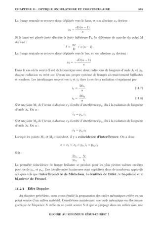 CHAPITRE 11. OPTIQUE ONDULATOIRE ET CORPUSCULAIRE 585
La frange centrale se retouve donc déplacée vers le haut, et son abscisse x0 devient :
x0 =
eD (n − 1)
a
Si la lame est placée juste dèrrière la fente inférieure F2, la différence de marche du point M
devient :
δ =
ax
D
+ e (n − 1)
La frange centrale se retouve donc déplacée vers le bas, et son abscisse x0 devient :
x0 = −
eD (n − 1)
a
Dans le cas où la source S est dichromatique avec deux radiations de longeurs d’onde λ1 et λ2,
chaque radiation va créer sur l’écran son propre système de franges alternativement brillantes
et sombres. Les interfranges respectives i1 et i2 dues à ces deux radiation s’expriment par :
i1 =
Dλ1
a
(11.7)
i2 =
Dλ2
a
(11.8)
Soit un point M1 de l’écran d’abscisse x1 d’ordre d’interférence px1 dû à la radiation de longueur
d’onde λ1. On a :
x1 = px1 i1
Soit un point M2 de l’écran d’abscisse x2 d’ordre d’interférence px2 dû à la radiation de longueur
d’onde λ2. On a :
x2 = px2 i2
Lorsque les points M1 et M2 coïncident, il y a coïncidence d’interférence. On a donc :
x = x1 = x2 = px1 i1 = px2 i2
Soit :
px1
px2
=
i2
i1
La première coïncidence de frange brillante se produit pour les plus petites valeurs entières
positive de px1 et px2 . Les interférences lumineuses sont exploitées dans de nombreux appareils
optiques tels que l’interféromètre de Michelson, les lentilles de Billet, le bi-prisme et le
bi-miroir de Fresnel.
11.2.4 Effet Doppler
Au chapitre précédent, nous avons étudié la propagation des ondes mécaniques créées en un
point source d’un milieu matériel. Considérons maintenant une onde mécanique ou électroma-
gnétique de fréquence N créée en un point source S et qui se propage dans un milieu avec une
GLOIRE AU SEIGNEUR JÉSUS-CHRIST !
 