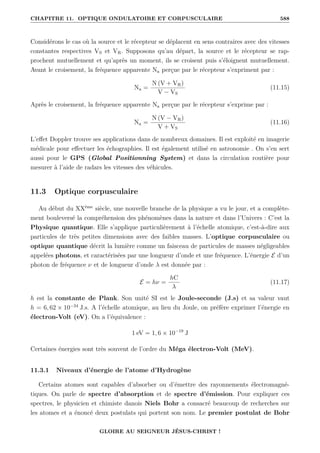 CHAPITRE 11. OPTIQUE ONDULATOIRE ET CORPUSCULAIRE 588
Considérons le cas où la source et le récepteur se déplacent en sens contraires avec des vitesses
constantes respectives VS et VR. Supposons qu’au départ, la source et le récepteur se rap-
prochent mutuellement et qu’après un moment, ils se croisent puis s’éloignent mutuellement.
Avant le croisement, la fréquence apparente Na perçue par le récepteur s’expriment par :
Na =
N (V + VR)
V − VS
(11.15)
Après le croisement, la fréquence apparente Na perçue par le récepteur s’exprime par :
Na =
N (V − VR)
V + VS
(11.16)
L’effet Doppler trouve ses applications dans de nombreux domaines. Il est exploité en imagerie
médicale pour effectuer les échographies. Il est également utilisé en astronomie . On s’en sert
aussi pour le GPS (Global Positionning System) et dans la circulation routière pour
mesurer à l’aide de radars les vitesses des véhicules.
11.3 Optique corpusculaire
Au début du XXème
siècle, une nouvelle branche de la physique a vu le jour, et a complète-
ment bouleversé la compréhension des phénomènes dans la nature et dans l’Univers : C’est la
Physique quantique. Elle s’applique particulièrement à l’échelle atomique, c’est-à-dire aux
particules de très petites dimensions avec des faibles masses. L’optique corpusculaire ou
optique quantique décrit la lumière comme un faisceau de particules de masses négligeables
appelées photons, et caractérisées par une longueur d’onde et une fréquence. L’énergie E d’un
photon de fréquence ν et de longueur d’onde λ est donnée par :
E = hν =
hC
λ
(11.17)
h est la constante de Plank. Son unité SI est le Joule-seconde (J.s) et sa valeur vaut
h = 6, 62 × 10−34
J.s. A l’échelle atomique, au lieu du Joule, on préfère exprimer l’énergie en
électron-Volt (eV). On a l’équivalence :
1 eV = 1, 6 × 10−19
J
Certaines énergies sont très souvent de l’ordre du Méga électron-Volt (MeV).
11.3.1 Niveaux d’énergie de l’atome d’Hydrogène
Certains atomes sont capables d’absorber ou d’émettre des rayonnements électromagné-
tiques. On parle de spectre d’absorption et de spectre d’émission. Pour expliquer ces
spectres, le physicien et chimiste danois Niels Bohr a consacré beaucoup de recherches sur
les atomes et a énoncé deux postulats qui portent son nom. Le premier postulat de Bohr
GLOIRE AU SEIGNEUR JÉSUS-CHRIST !
 