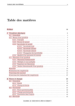 TABLE DES MATIÈRES v
Table des matières
Préface iii
1 Grandeurs physiques 1
1.1 Généralités . . . . . . . . . . . . . . . . . . . . . . . . . . . . . . . . . . . . . . 1
1.2 Mesure d’une grandeur . . . . . . . . . . . . . . . . . . . . . . . . . . . . . . . . 1
1.2.1 Concepts . . . . . . . . . . . . . . . . . . . . . . . . . . . . . . . . . . . . 1
1.2.2 Erreurs de mesure . . . . . . . . . . . . . . . . . . . . . . . . . . . . . . . 1
1.2.3 Incertitudes de mesure . . . . . . . . . . . . . . . . . . . . . . . . . . . . 2
1.2.3.1 Incertitude-type . . . . . . . . . . . . . . . . . . . . . . . . . . 2
1.2.3.2 Incertitude absolue . . . . . . . . . . . . . . . . . . . . . . . . . 4
1.2.3.3 Incertitude relative . . . . . . . . . . . . . . . . . . . . . . . . . 4
1.2.3.4 Propagation des incertitudes . . . . . . . . . . . . . . . . . . . . 5
1.2.4 Qualités d’un instrument de mesure . . . . . . . . . . . . . . . . . . . . . 6
1.3 Dimension d’une grandeur . . . . . . . . . . . . . . . . . . . . . . . . . . . . . . 6
1.3.1 Dimensions fondamentales . . . . . . . . . . . . . . . . . . . . . . . . . . 6
1.3.2 Multiples et sous-multiples . . . . . . . . . . . . . . . . . . . . . . . . . . 7
1.3.3 Equations aux dimensions . . . . . . . . . . . . . . . . . . . . . . . . . . 8
1.3.4 Analyse dimensionnelle d’une grandeur . . . . . . . . . . . . . . . . . . . 9
Exercices . . . . . . . . . . . . . . . . . . . . . . . . . . . . . . . . . . . . . . . . . . 10
Evaluations des compétences . . . . . . . . . . . . . . . . . . . . . . . . . . . . . . . . 14
Corrections des exercices . . . . . . . . . . . . . . . . . . . . . . . . . . . . . . . . . . 15
Corrections des évaluations des compétences . . . . . . . . . . . . . . . . . . . . . . . 37
2 Forces et champs 40
2.1 Généralités . . . . . . . . . . . . . . . . . . . . . . . . . . . . . . . . . . . . . . 40
2.1.1 Forces . . . . . . . . . . . . . . . . . . . . . . . . . . . . . . . . . . . . . 40
2.1.2 Champs de forces . . . . . . . . . . . . . . . . . . . . . . . . . . . . . . . 41
2.2 Gravitation . . . . . . . . . . . . . . . . . . . . . . . . . . . . . . . . . . . . . . 41
2.2.1 Forces gravitationnelles . . . . . . . . . . . . . . . . . . . . . . . . . . . . 42
2.2.2 Champs gravitationnels . . . . . . . . . . . . . . . . . . . . . . . . . . . . 43
2.2.3 Gravitation dans l’espace . . . . . . . . . . . . . . . . . . . . . . . . . . . 44
2.3 Electricité . . . . . . . . . . . . . . . . . . . . . . . . . . . . . . . . . . . . . . . 45
GLOIRE AU SEIGNEUR JÉSUS-CHRIST !
 